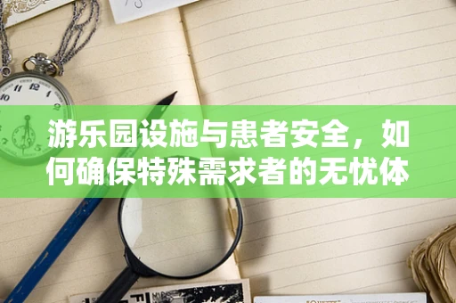 游乐园设施与患者安全，如何确保特殊需求者的无忧体验？
