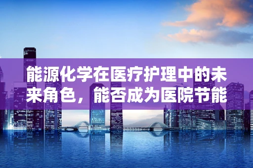 能源化学在医疗护理中的未来角色，能否成为医院节能减排的新引擎？