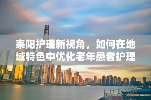 耒阳护理新视角，如何在地域特色中优化老年患者护理策略？