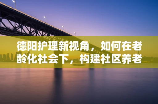 德阳护理新视角，如何在老龄化社会下，构建社区养老的温暖港湾？