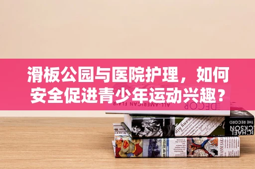 滑板公园与医院护理，如何安全促进青少年运动兴趣？