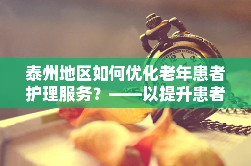 泰州地区如何优化老年患者护理服务？——以提升患者满意度为核心