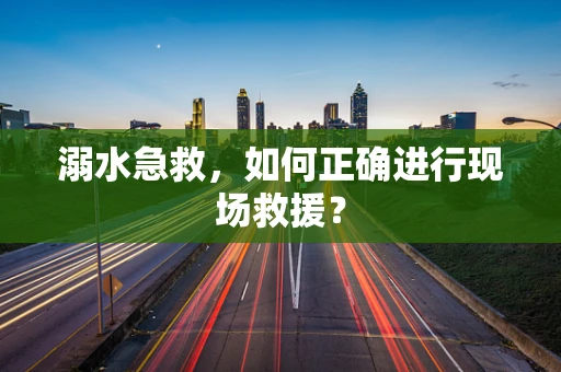 溺水急救，如何正确进行现场救援？