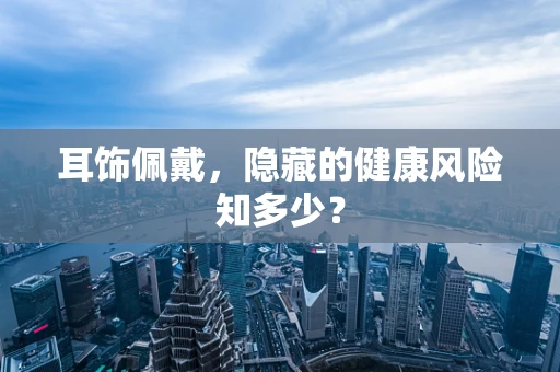 耳饰佩戴，隐藏的健康风险知多少？