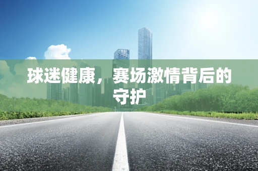 球迷健康，赛场激情背后的守护