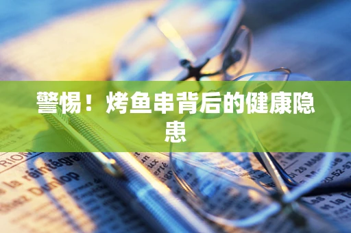 警惕！烤鱼串背后的健康隐患