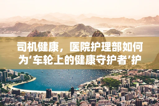 司机健康，医院护理部如何为‘车轮上的健康守护者’护航？