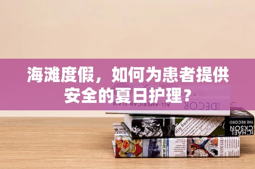 海滩度假，如何为患者提供安全的夏日护理？