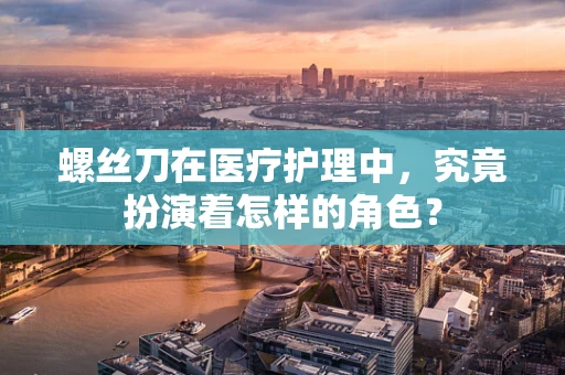 螺丝刀在医疗护理中，究竟扮演着怎样的角色？