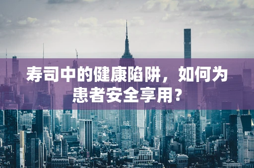 寿司中的健康陷阱，如何为患者安全享用？