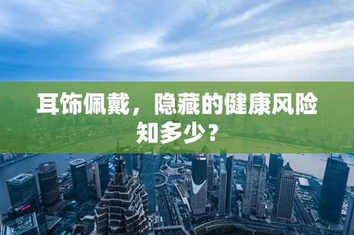 耳饰佩戴，隐藏的健康风险知多少？