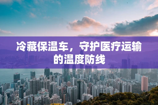 冷藏保温车，守护医疗运输的温度防线