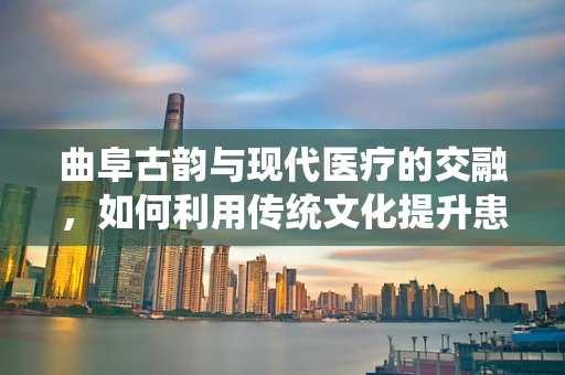 曲阜古韵与现代医疗的交融，如何利用传统文化提升患者护理体验？