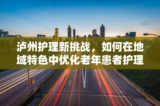 泸州护理新挑战，如何在地域特色中优化老年患者护理？