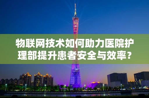 物联网技术如何助力医院护理部提升患者安全与效率？