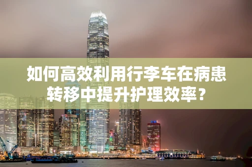 如何高效利用行李车在病患转移中提升护理效率？