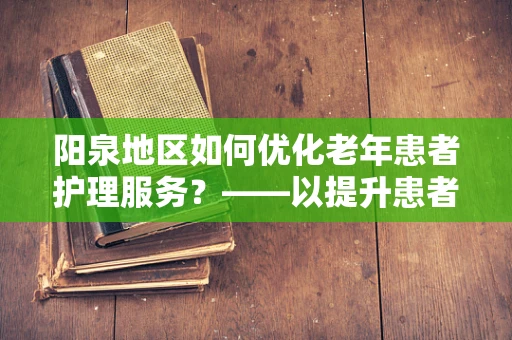 阳泉地区如何优化老年患者护理服务？——以提升患者满意度与生活质量为核心