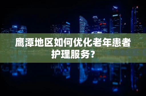 鹰潭地区如何优化老年患者护理服务？