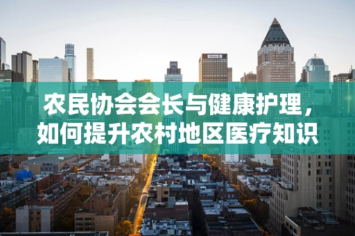 农民协会会长与健康护理，如何提升农村地区医疗知识普及？