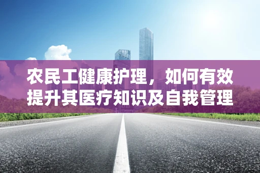 农民工健康护理，如何有效提升其医疗知识及自我管理能力？