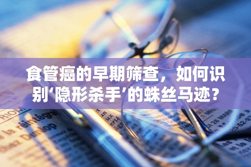 食管癌的早期筛查，如何识别‘隐形杀手’的蛛丝马迹？
