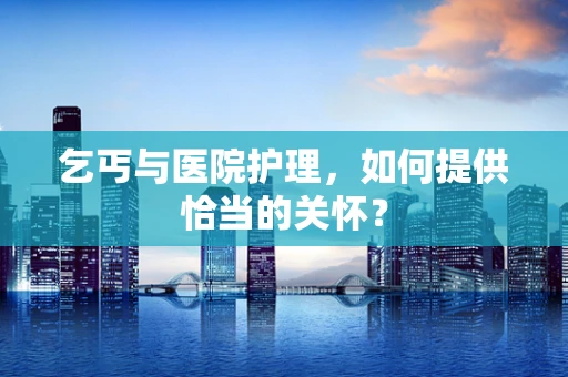 乞丐与医院护理，如何提供恰当的关怀？