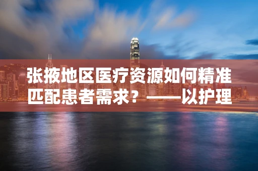 张掖地区医疗资源如何精准匹配患者需求？——以护理部主任的视角