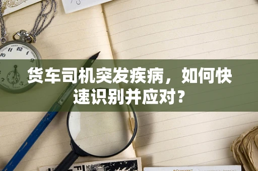 货车司机突发疾病，如何快速识别并应对？