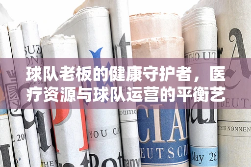 球队老板的健康守护者，医疗资源与球队运营的平衡艺术