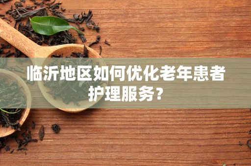 临沂地区如何优化老年患者护理服务？