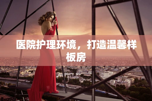 医院护理环境，打造温馨样板房
