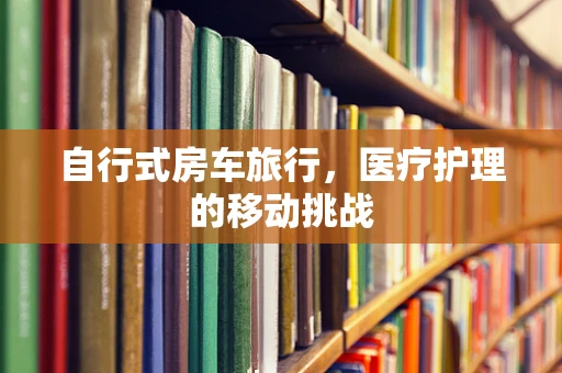 自行式房车旅行，医疗护理的移动挑战