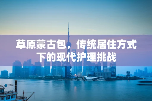 草原蒙古包，传统居住方式下的现代护理挑战