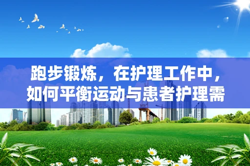 跑步锻炼，在护理工作中，如何平衡运动与患者护理需求？