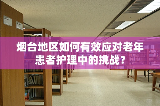 烟台地区如何有效应对老年患者护理中的挑战？