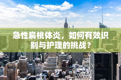 急性扁桃体炎，如何有效识别与护理的挑战？