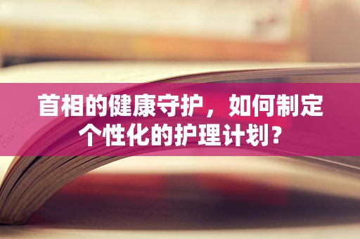 首相的健康守护，如何制定个性化的护理计划？