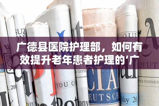 广德县医院护理部，如何有效提升老年患者护理的‘广德’之策？