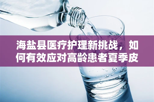 海盐县医疗护理新挑战，如何有效应对高龄患者夏季皮肤护理难题？