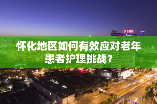 怀化地区如何有效应对老年患者护理挑战？