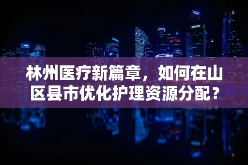 林州医疗新篇章，如何在山区县市优化护理资源分配？