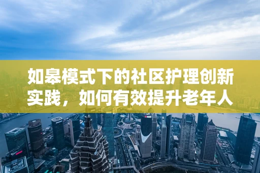 如皋模式下的社区护理创新实践，如何有效提升老年人群体的健康管理？