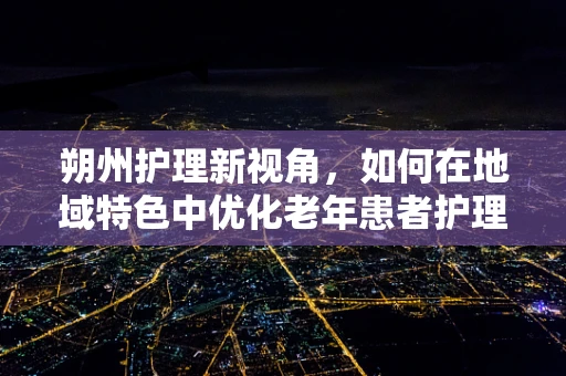 朔州护理新视角，如何在地域特色中优化老年患者护理策略？