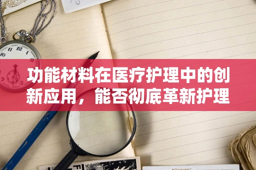 功能材料在医疗护理中的创新应用，能否彻底革新护理设备？
