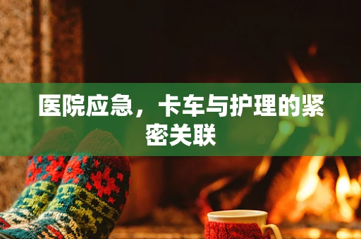 医院应急，卡车与护理的紧密关联