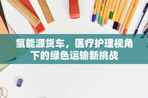 氢能源货车，医疗护理视角下的绿色运输新挑战