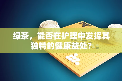 绿茶，能否在护理中发挥其独特的健康益处？