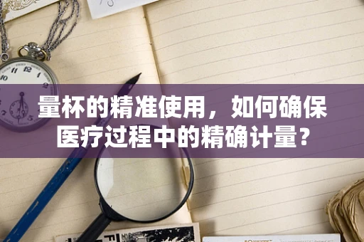 量杯的精准使用，如何确保医疗过程中的精确计量？