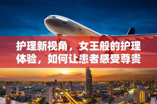 护理新视角，女王般的护理体验，如何让患者感受尊贵与关怀？