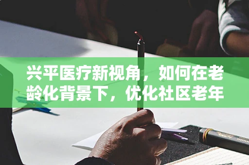 兴平医疗新视角，如何在老龄化背景下，优化社区老年护理服务？